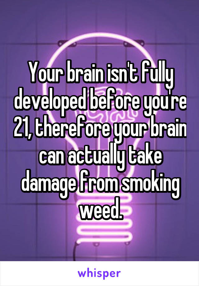 Your brain isn't fully developed before you're 21, therefore your brain can actually take damage from smoking weed.