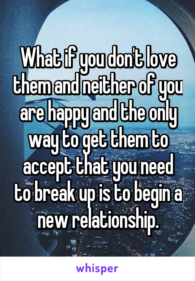 What if you don't love them and neither of you are happy and the only way to get them to accept that you need to break up is to begin a new relationship.
