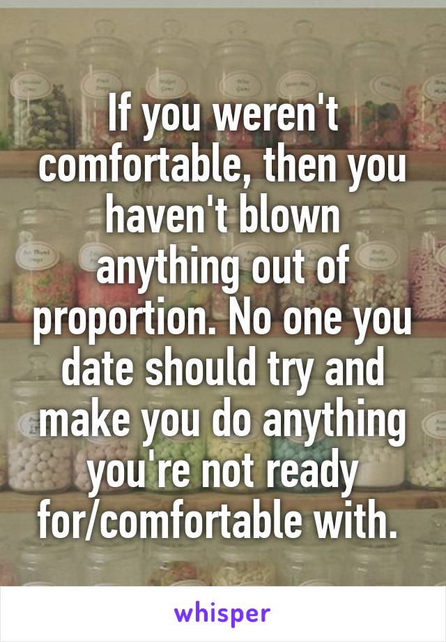 If you weren't comfortable, then you haven't blown anything out of proportion. No one you date should try and make you do anything you're not ready for/comfortable with. 