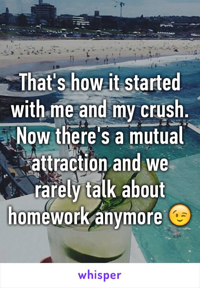 That's how it started with me and my crush. Now there's a mutual attraction and we rarely talk about homework anymore 😉