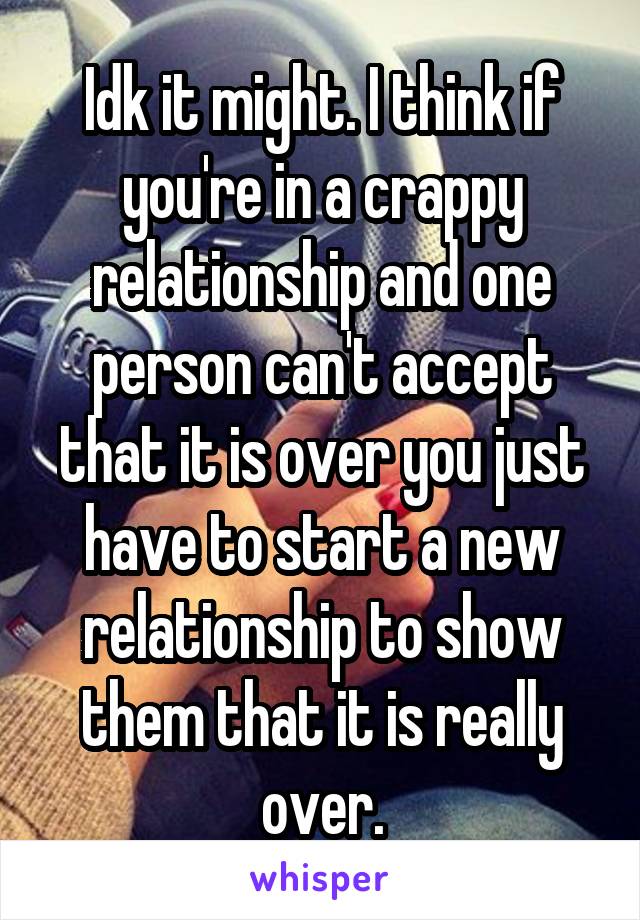 Idk it might. I think if you're in a crappy relationship and one person can't accept that it is over you just have to start a new relationship to show them that it is really over.