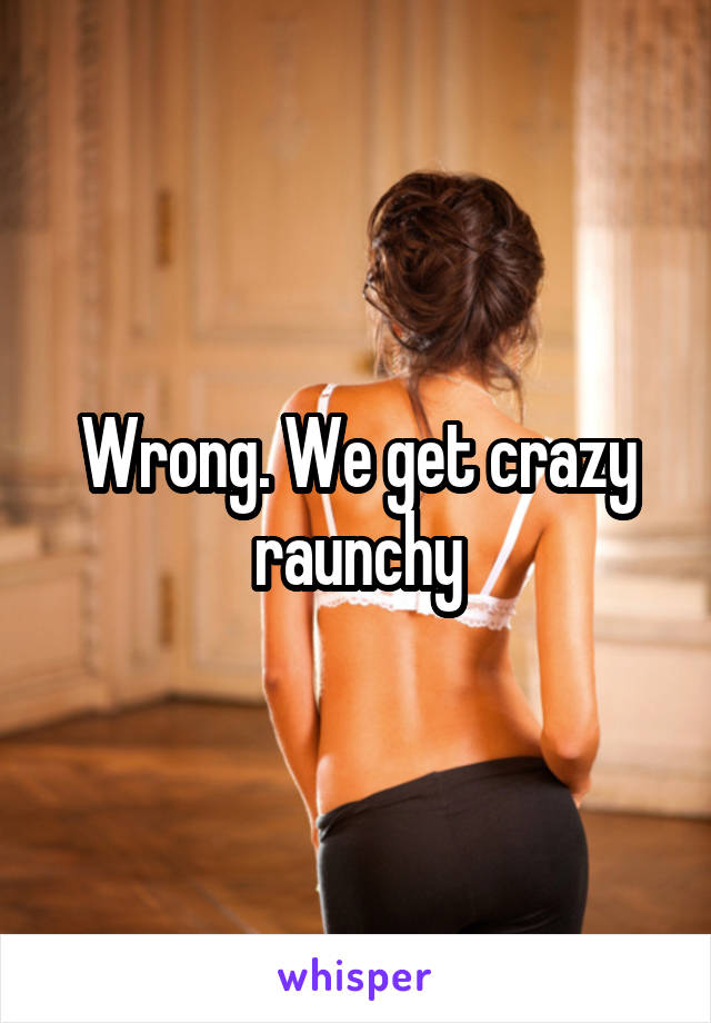 Wrong. We get crazy raunchy