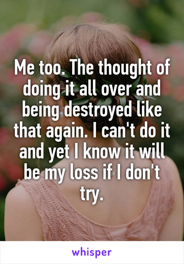 Me too. The thought of doing it all over and being destroyed like that again. I can't do it and yet I know it will be my loss if I don't try.