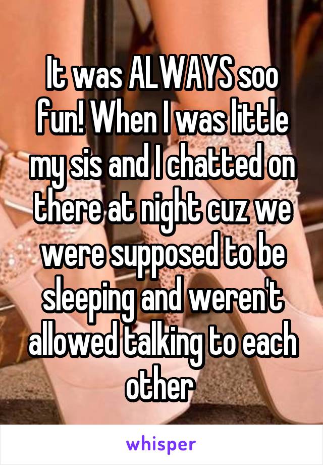 It was ALWAYS soo fun! When I was little my sis and I chatted on there at night cuz we were supposed to be sleeping and weren't allowed talking to each other 