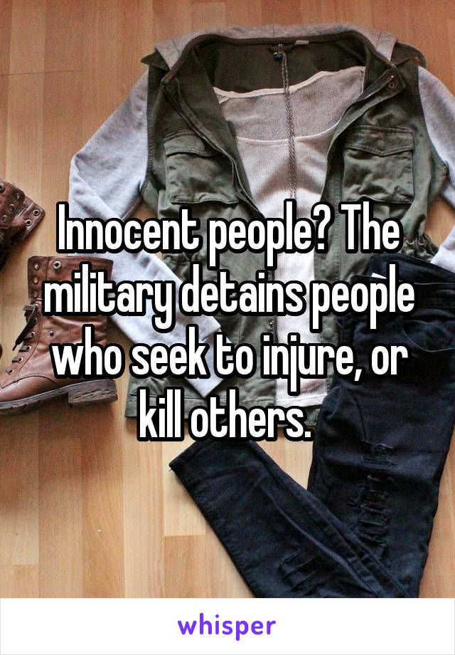 Innocent people? The military detains people who seek to injure, or kill others. 