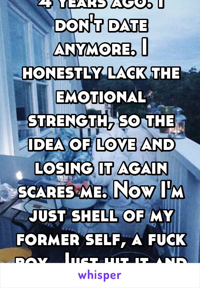 4 years ago. I don't date anymore. I honestly lack the emotional strength, so the idea of love and losing it again scares me. Now I'm just shell of my former self, a fuck boy. Just hit it and quit it.