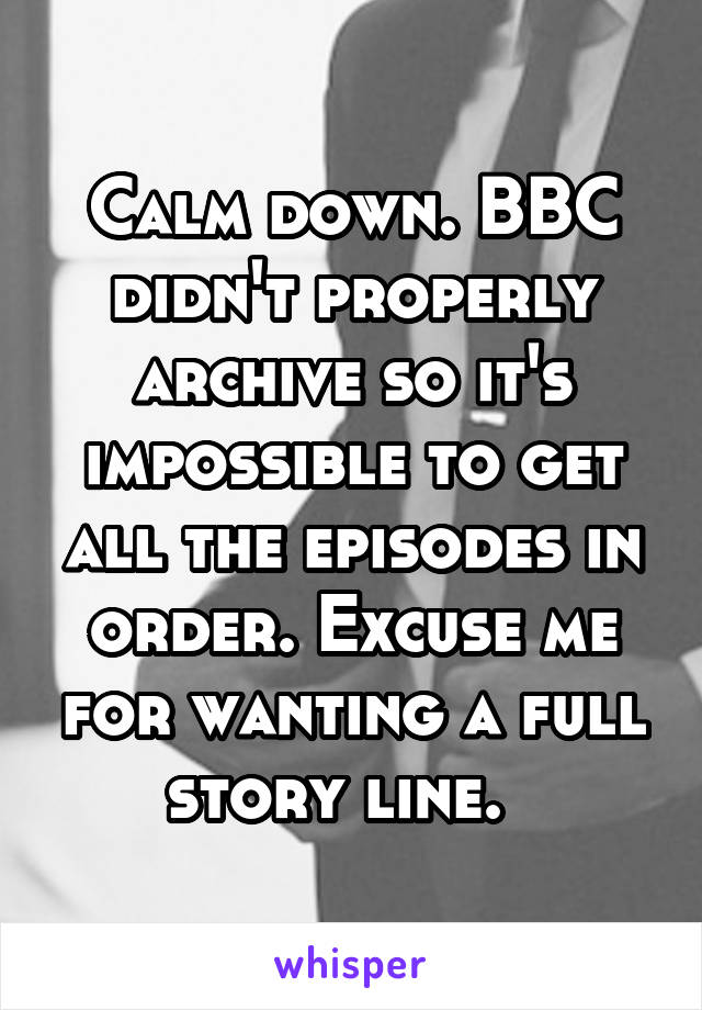 Calm down. BBC didn't properly archive so it's impossible to get all the episodes in order. Excuse me for wanting a full story line.  