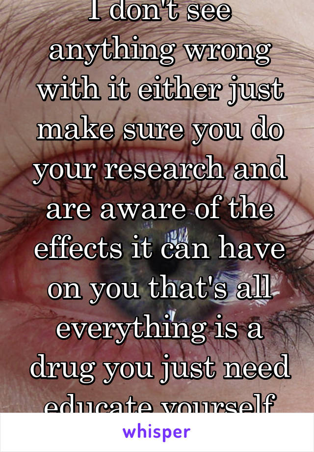I don't see anything wrong with it either just make sure you do your research and are aware of the effects it can have on you that's all everything is a drug you just need educate yourself about it.