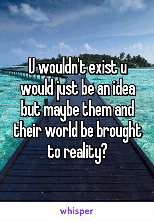 U wouldn't exist u would just be an idea but maybe them and their world be brought to reality?