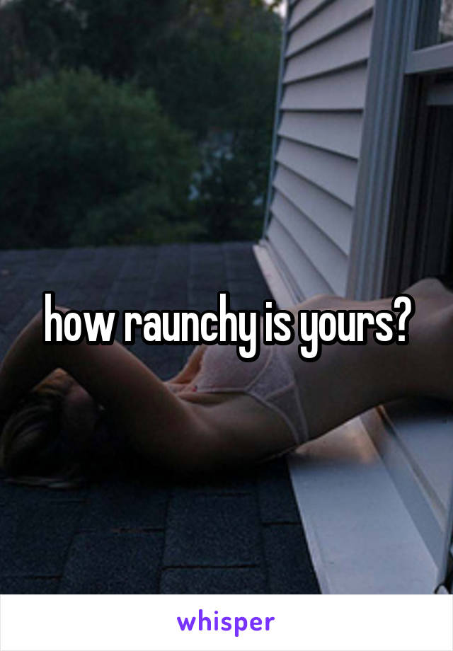 how raunchy is yours?