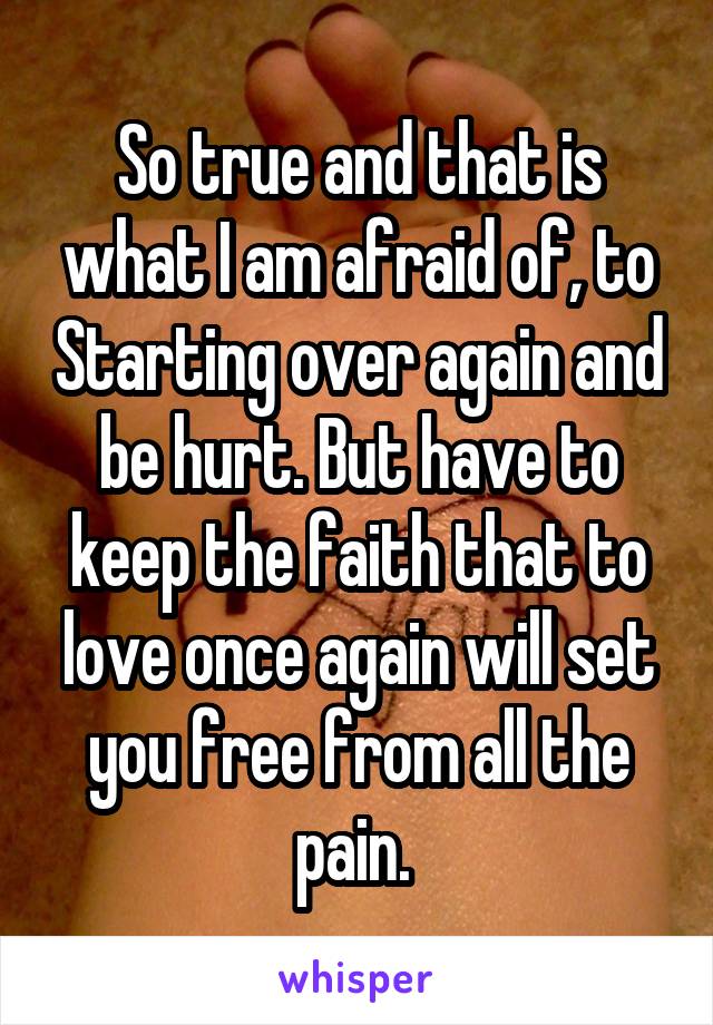 So true and that is what I am afraid of, to Starting over again and be hurt. But have to keep the faith that to love once again will set you free from all the pain. 