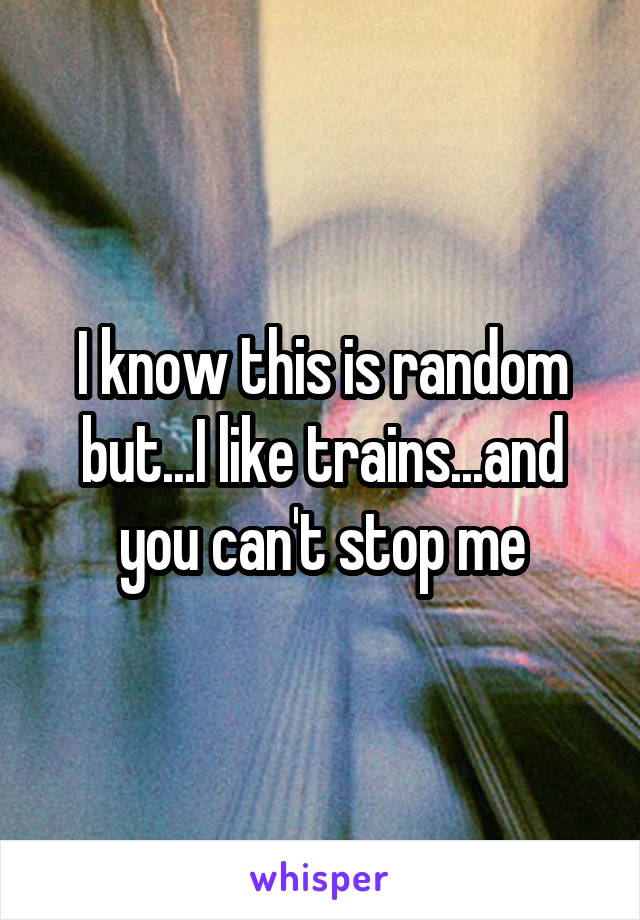I know this is random but...I like trains...and you can't stop me