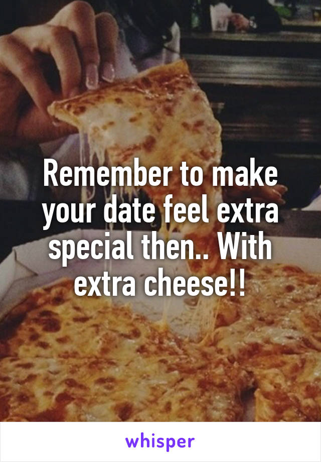 Remember to make your date feel extra special then.. With extra cheese!!