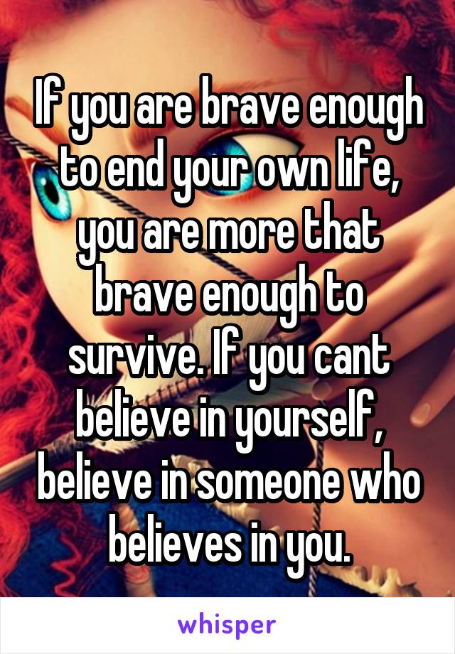 If you are brave enough to end your own life, you are more that brave enough to survive. If you cant believe in yourself, believe in someone who believes in you.
