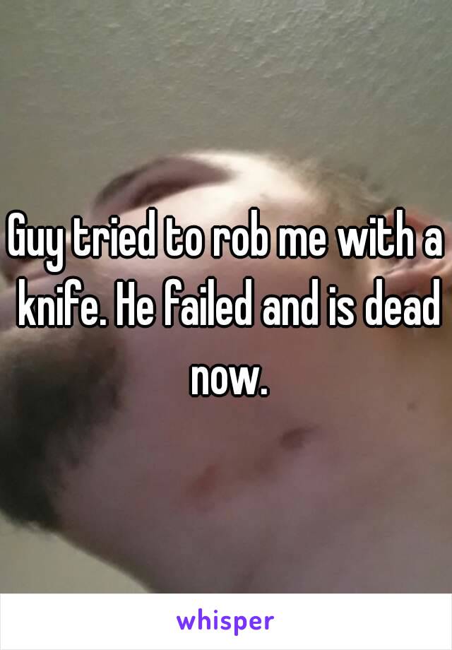 Guy tried to rob me with a knife. He failed and is dead now.