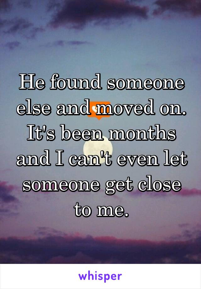He found someone else and moved on. It's been months and I can't even let someone get close to me.