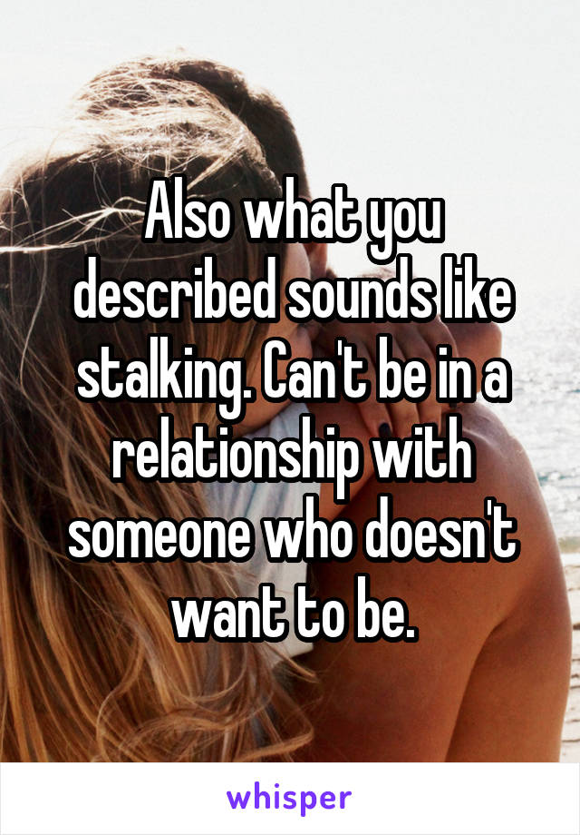Also what you described sounds like stalking. Can't be in a relationship with someone who doesn't want to be.