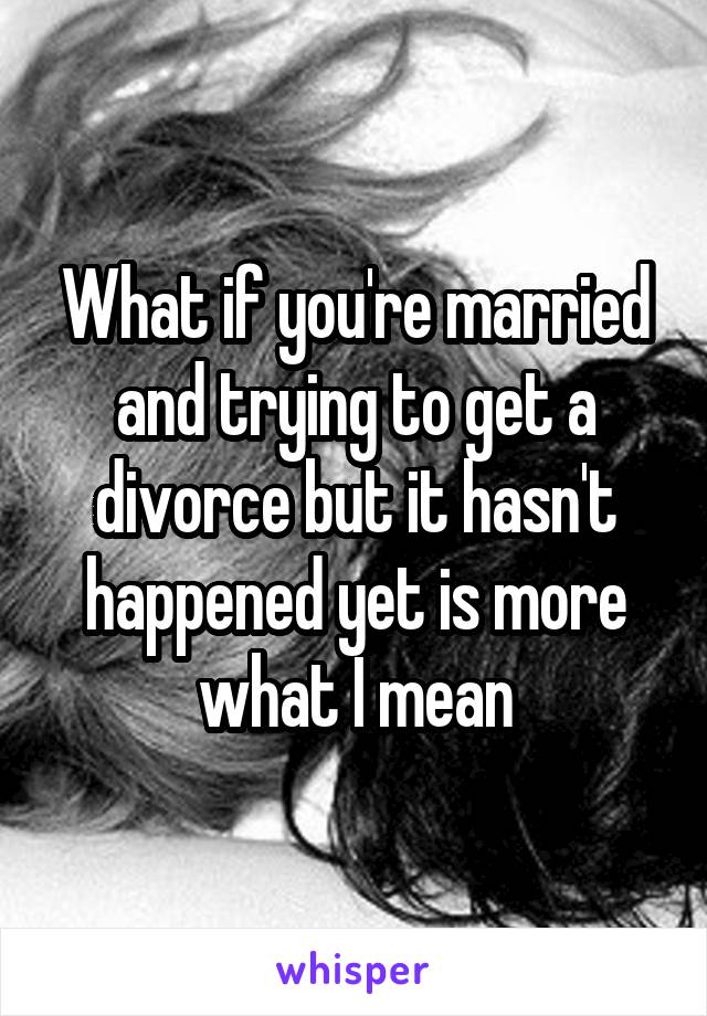What if you're married and trying to get a divorce but it hasn't happened yet is more what I mean