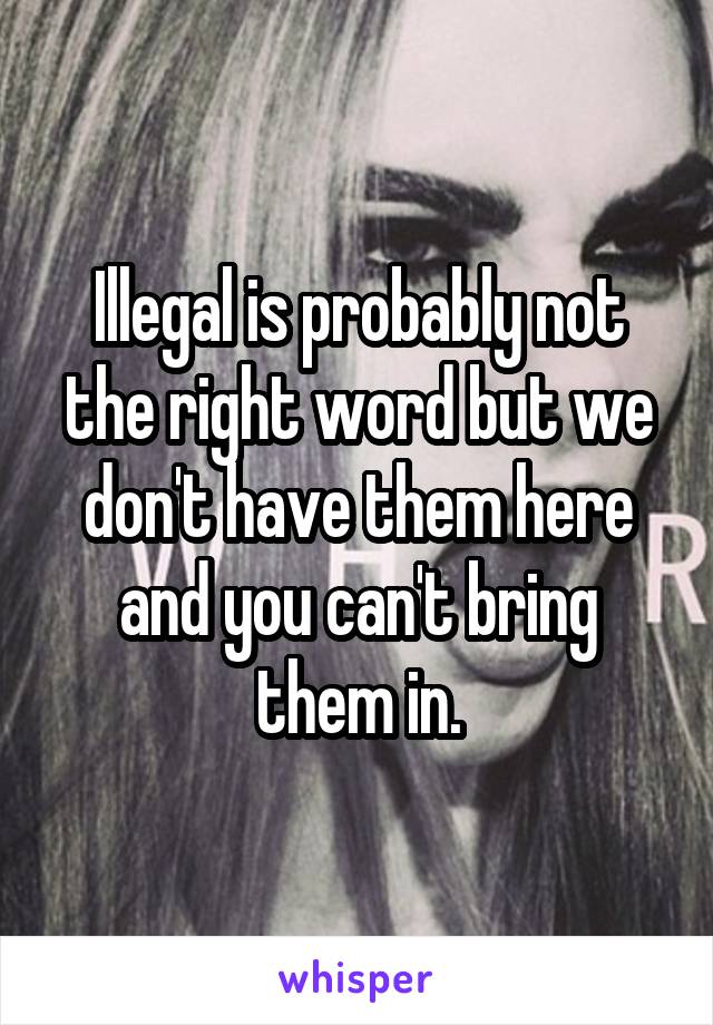 Illegal is probably not the right word but we don't have them here and you can't bring them in.