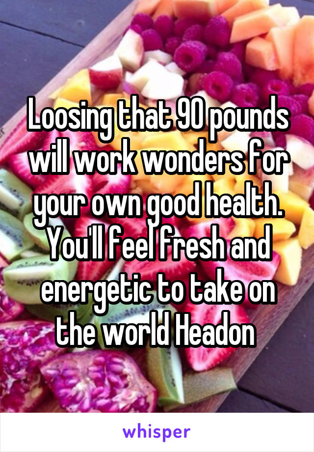 Loosing that 90 pounds will work wonders for your own good health.
You'll feel fresh and energetic to take on the world Headon 