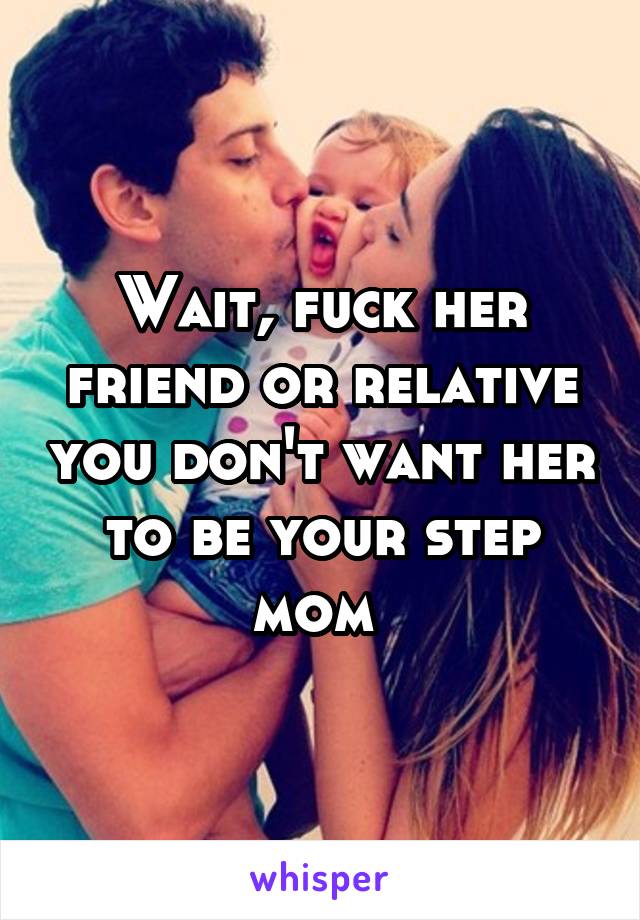 Wait, fuck her friend or relative you don't want her to be your step mom 