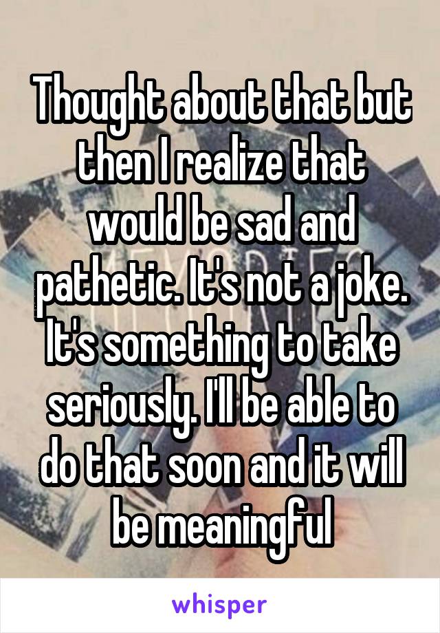 Thought about that but then I realize that would be sad and pathetic. It's not a joke. It's something to take seriously. I'll be able to do that soon and it will be meaningful