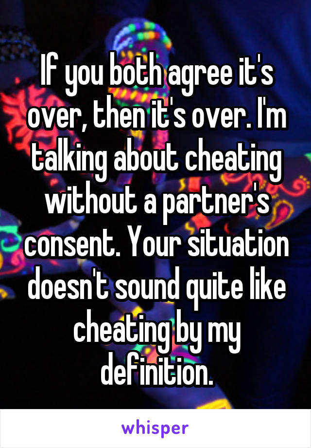 If you both agree it's over, then it's over. I'm talking about cheating without a partner's consent. Your situation doesn't sound quite like cheating by my definition.
