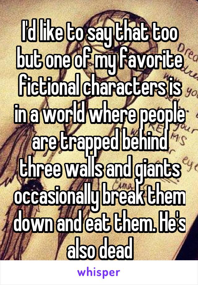 I'd like to say that too but one of my favorite fictional characters is in a world where people are trapped behind three walls and giants occasionally break them down and eat them. He's also dead