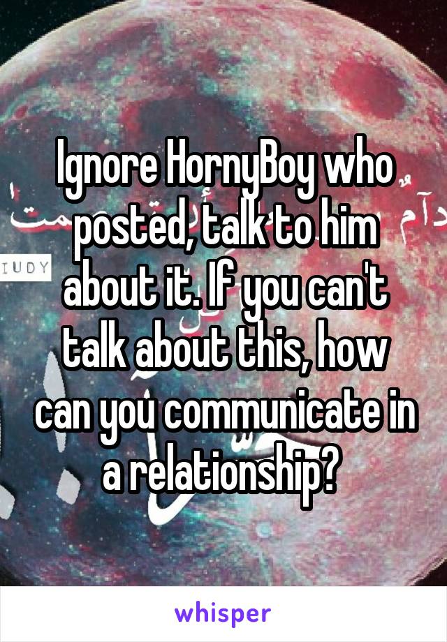 Ignore HornyBoy who posted, talk to him about it. If you can't talk about this, how can you communicate in a relationship? 