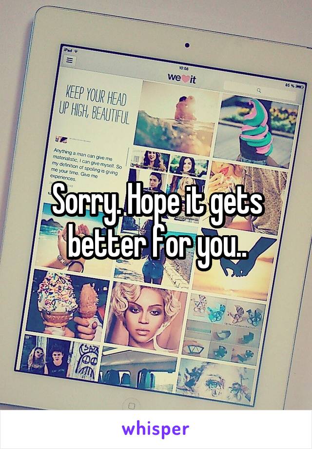 Sorry. Hope it gets better for you..