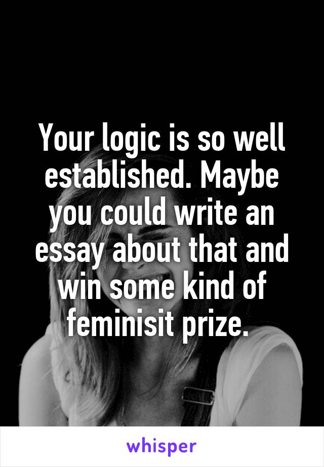 Your logic is so well established. Maybe you could write an essay about that and win some kind of feminisit prize. 