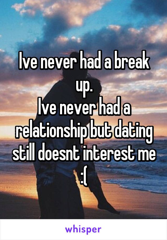 Ive never had a break up.
Ive never had a relationship but dating still doesnt interest me :(