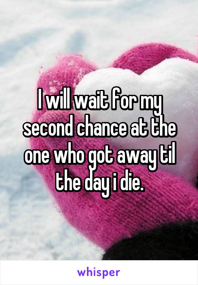 I will wait for my second chance at the one who got away til the day i die.