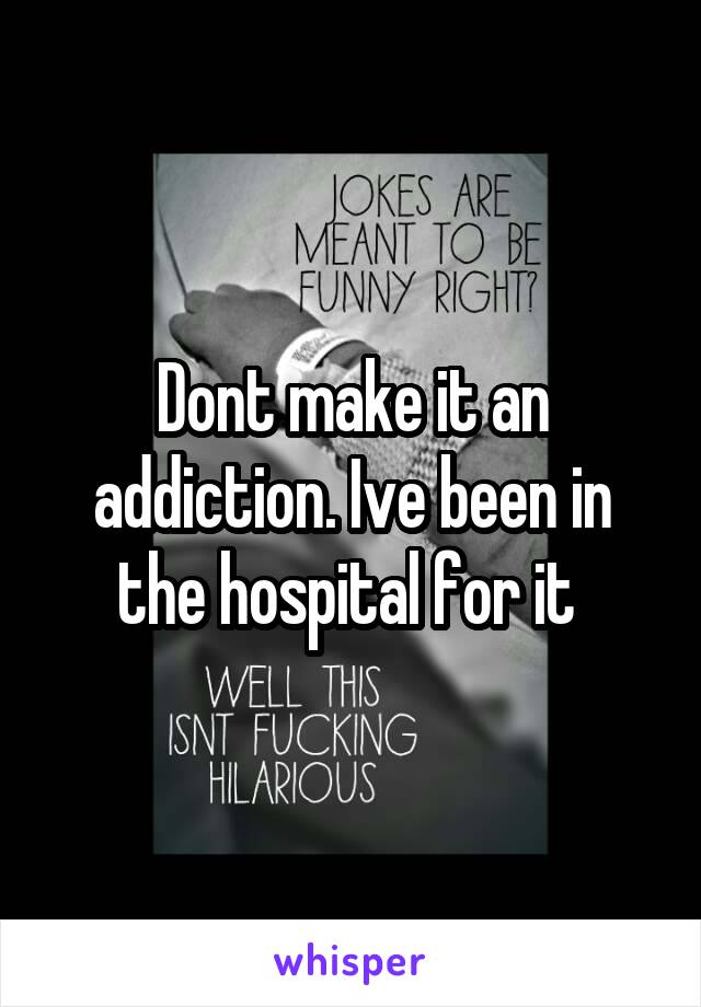 Dont make it an addiction. Ive been in the hospital for it 