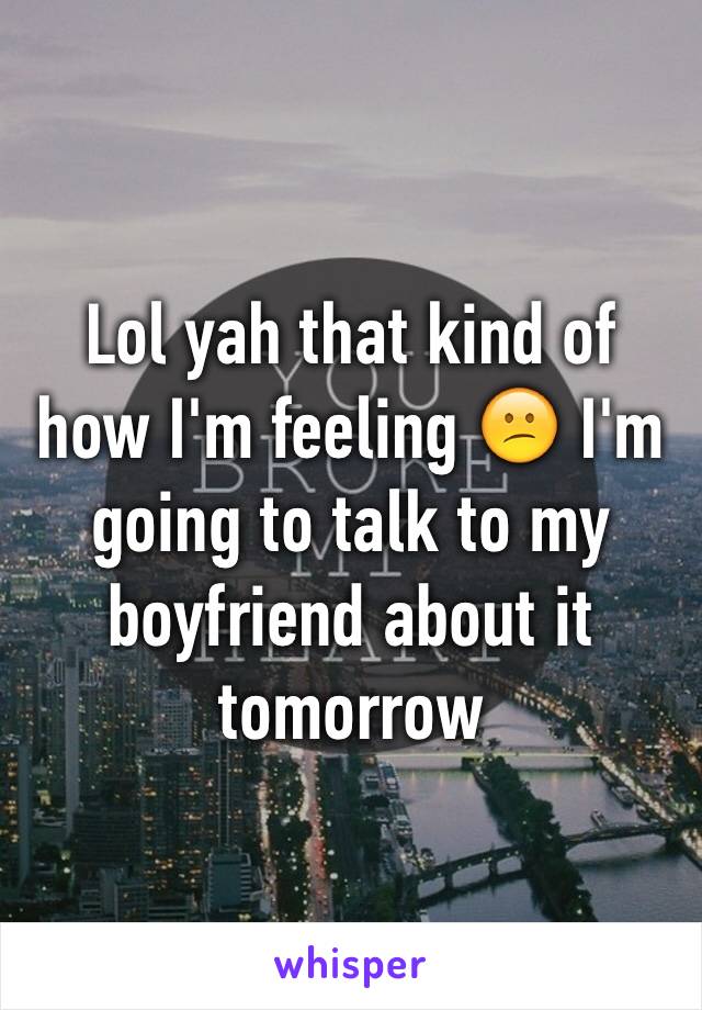 Lol yah that kind of how I'm feeling 😕 I'm going to talk to my boyfriend about it tomorrow 