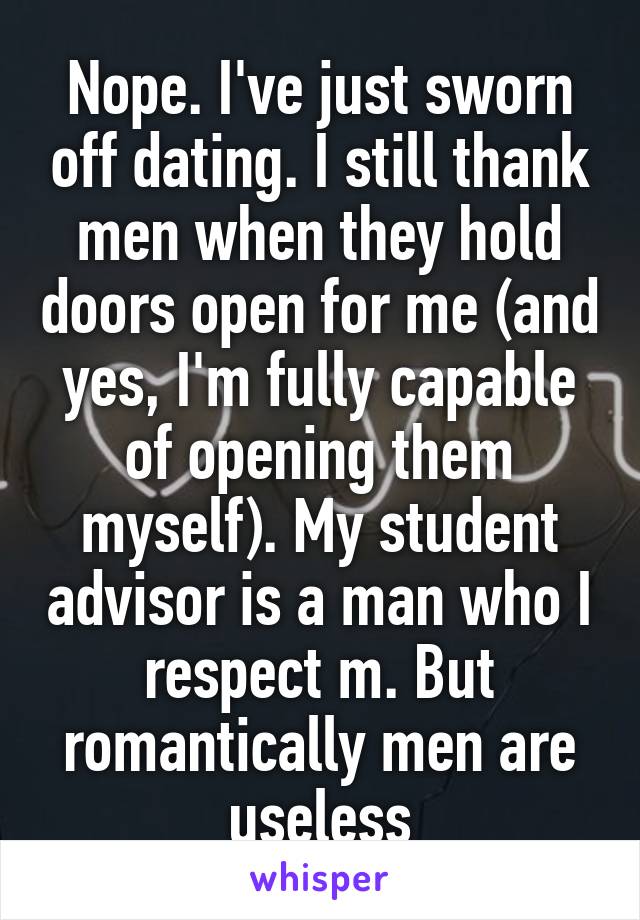Nope. I've just sworn off dating. I still thank men when they hold doors open for me (and yes, I'm fully capable of opening them myself). My student advisor is a man who I respect m. But romantically men are useless