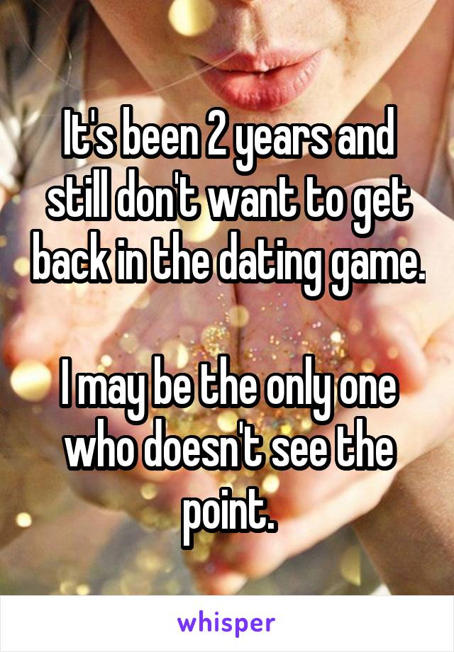 It's been 2 years and still don't want to get back in the dating game. 
I may be the only one who doesn't see the point.