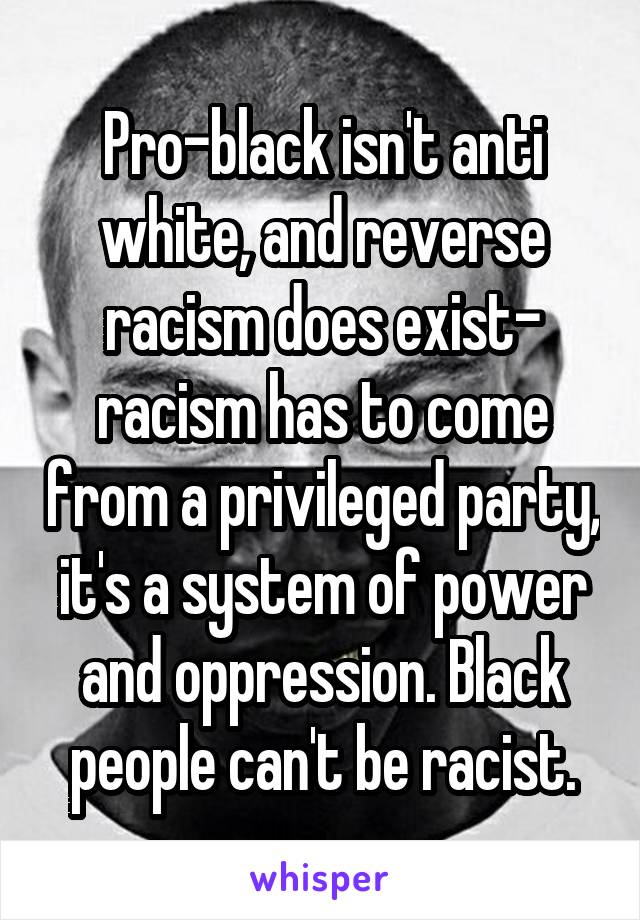 Pro-black isn't anti white, and reverse racism does exist- racism has to come from a privileged party, it's a system of power and oppression. Black people can't be racist.