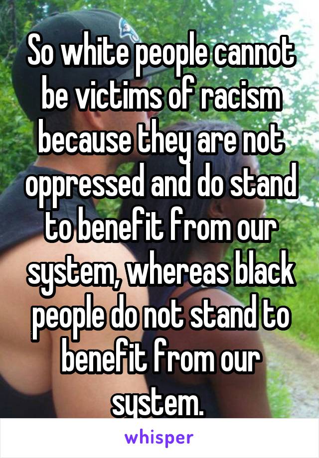 So white people cannot be victims of racism because they are not oppressed and do stand to benefit from our system, whereas black people do not stand to benefit from our system. 