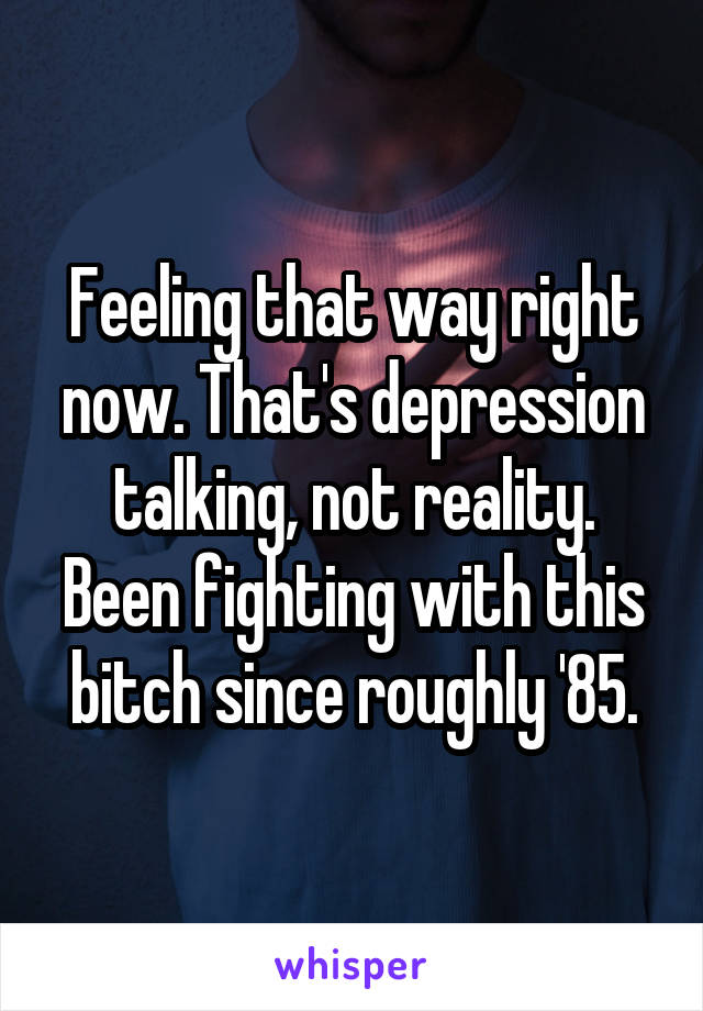 Feeling that way right now. That's depression talking, not reality.
Been fighting with this bitch since roughly '85.