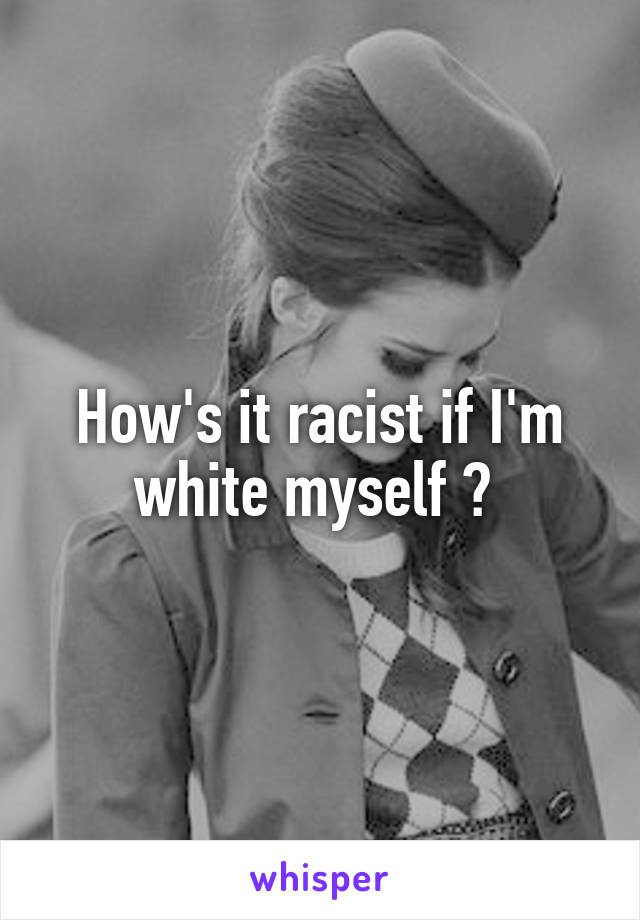 How's it racist if I'm white myself ? 