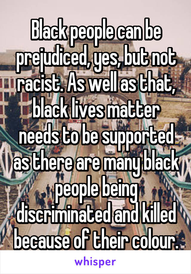 Black people can be prejudiced, yes, but not racist. As well as that, black lives matter needs to be supported as there are many black people being discriminated and killed because of their colour.