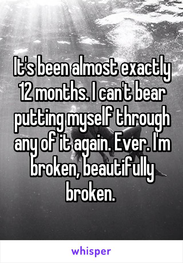 It's been almost exactly 12 months. I can't bear putting myself through any of it again. Ever. I'm broken, beautifully broken. 