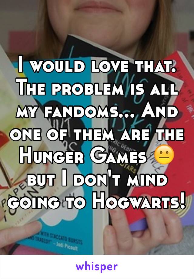 I would love that. The problem is all my fandoms... And one of them are the Hunger Games 😐 but I don't mind going to Hogwarts!