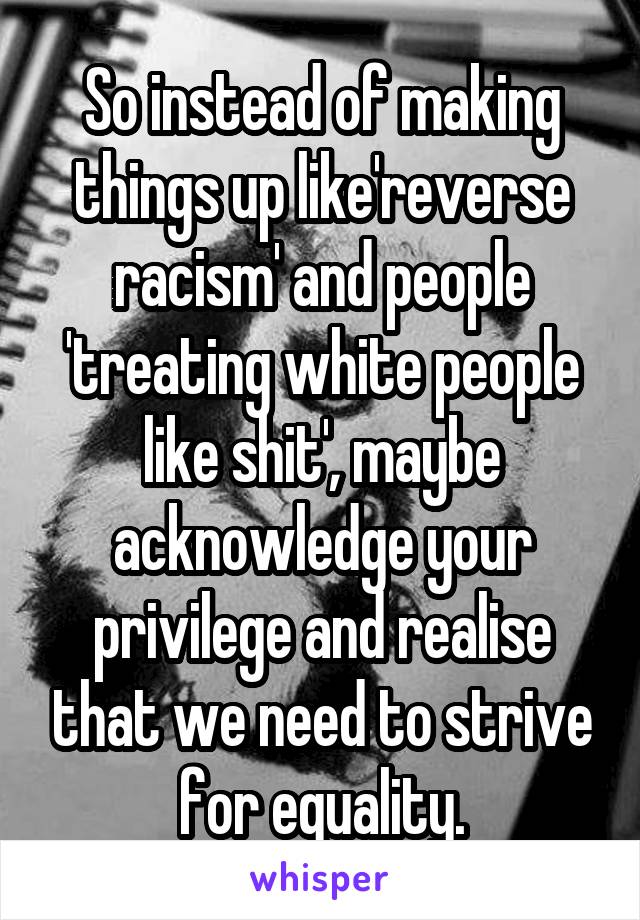 So instead of making things up like'reverse racism' and people 'treating white people like shit', maybe acknowledge your privilege and realise that we need to strive for equality.