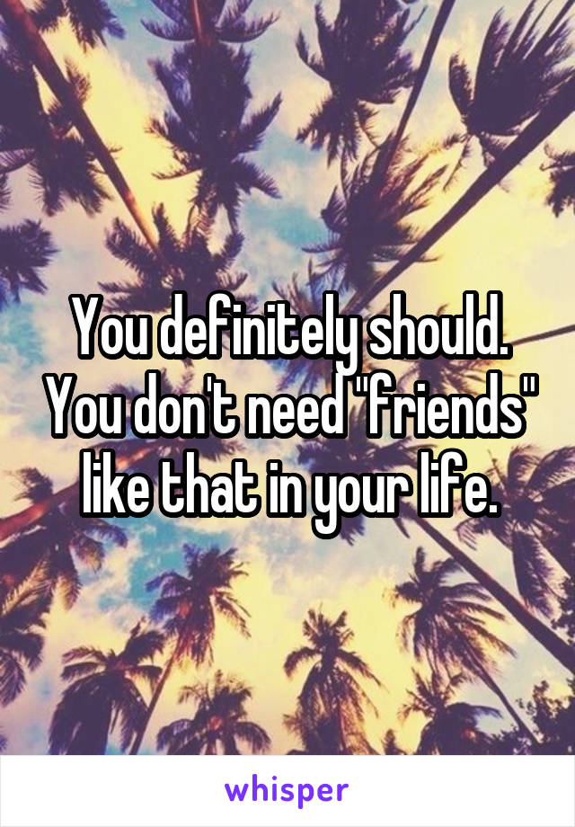 You definitely should. You don't need "friends" like that in your life.