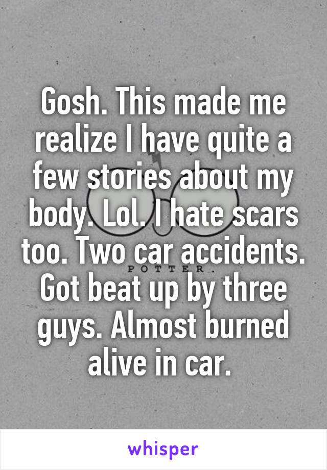 Gosh. This made me realize I have quite a few stories about my body. Lol. I hate scars too. Two car accidents. Got beat up by three guys. Almost burned alive in car. 
