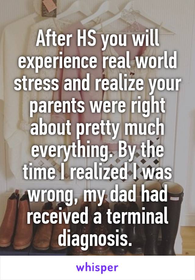 After HS you will experience real world stress and realize your parents were right about pretty much everything. By the time I realized I was wrong, my dad had received a terminal diagnosis. 