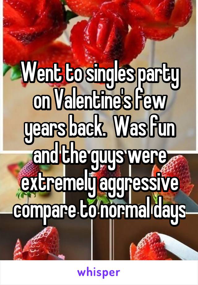 Went to singles party on Valentine's few years back.  Was fun and the guys were extremely aggressive compare to normal days