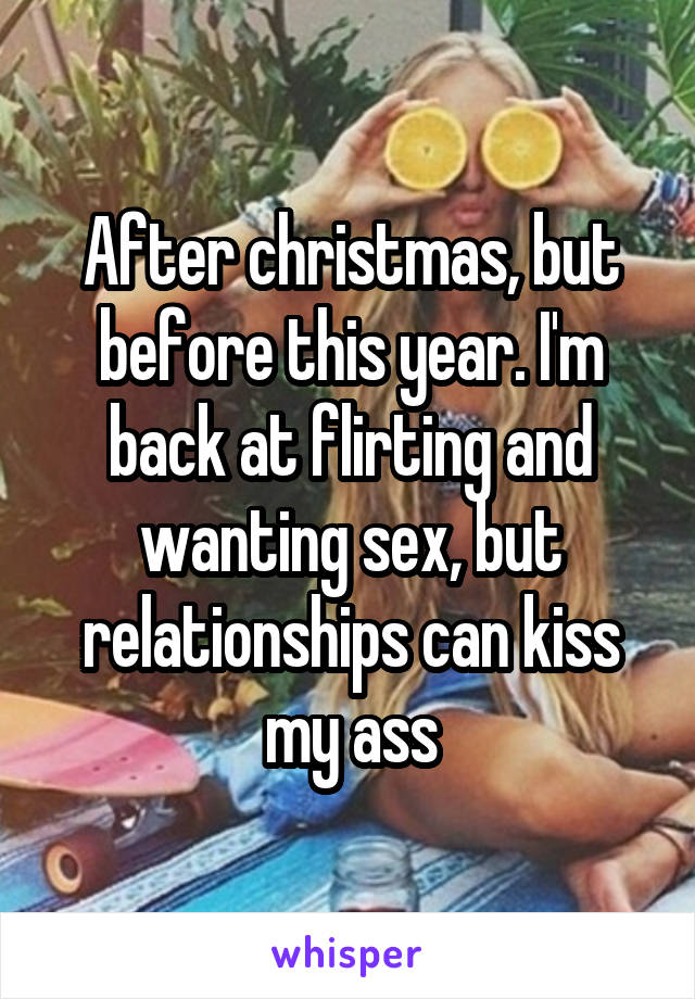 After christmas, but before this year. I'm back at flirting and wanting sex, but relationships can kiss my ass